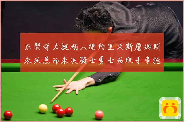 东契奇力挺湖人续约里夫斯詹姆斯未来悬而未决骑士勇士或联手争抢赛场复盘