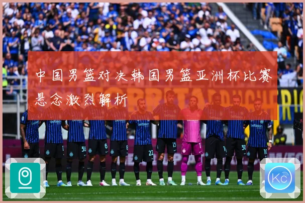 中国男篮对决韩国男篮亚洲杯比赛悬念激烈解析
