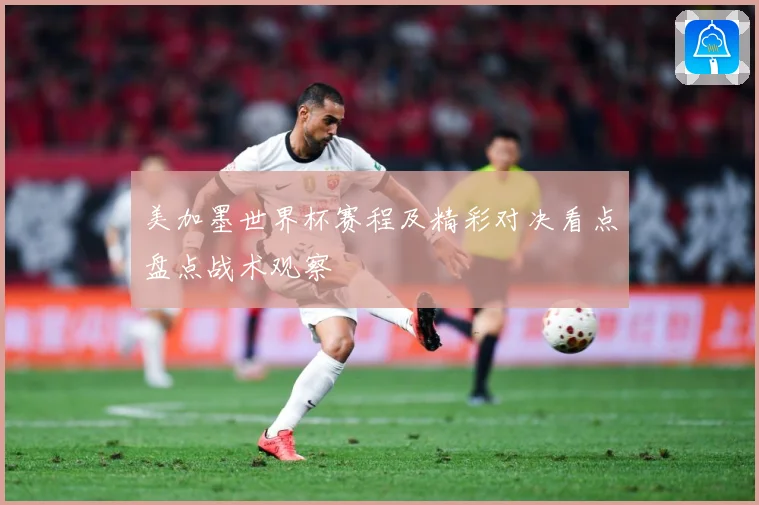 美加墨世界杯赛程及精彩对决看点盘点战术观察