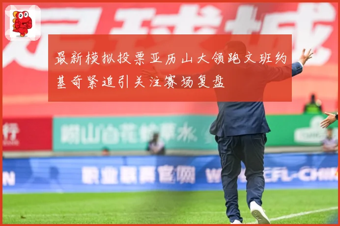 最新模拟投票亚历山大领跑文班约基奇紧追引关注赛场复盘