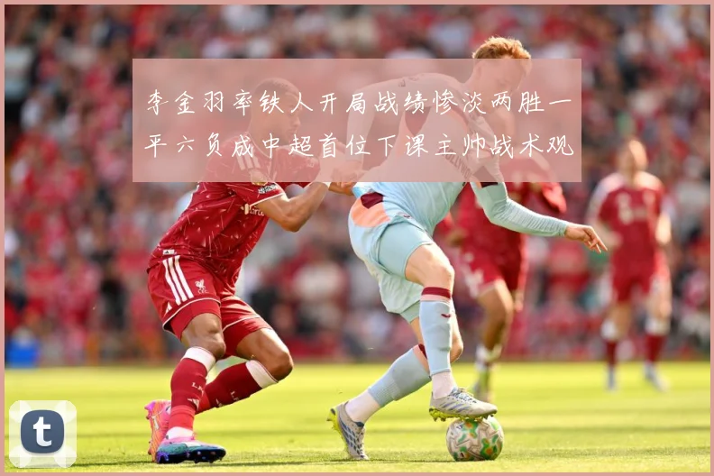 李金羽率铁人开局战绩惨淡两胜一平六负成中超首位下课主帅战术观察