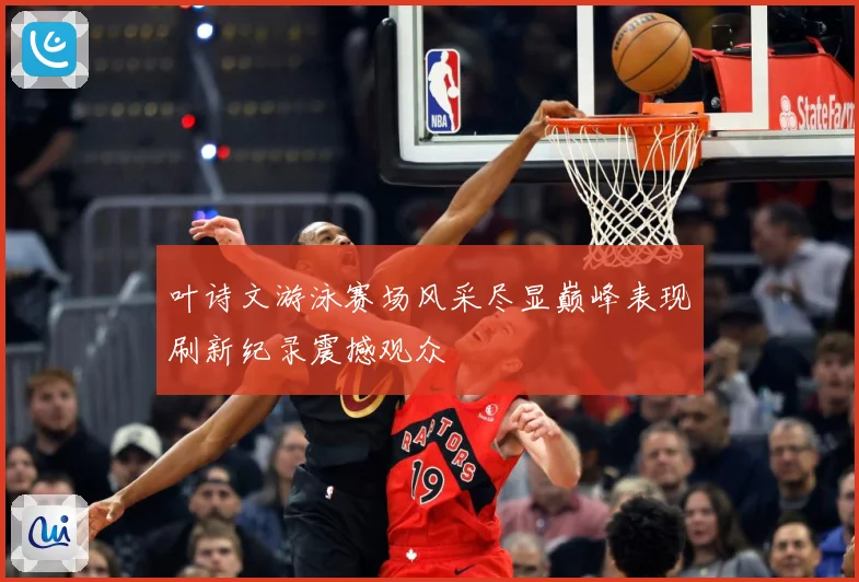 叶诗文游泳赛场风采尽显巅峰表现刷新纪录震撼观众