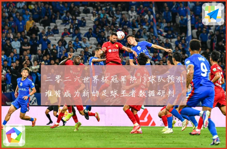 二零二六世界杯冠军热门球队预测谁将成为新的足球王者数据研判