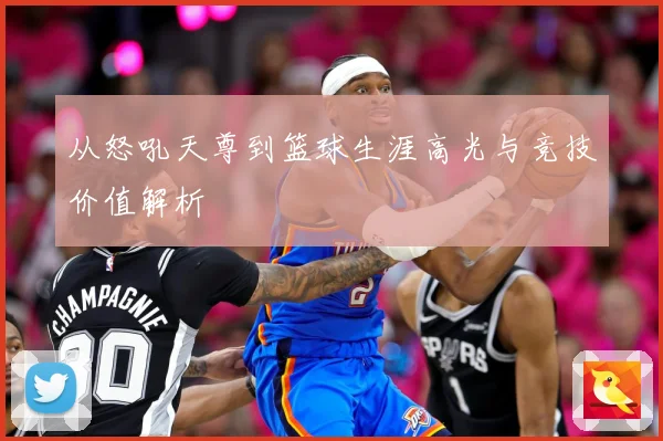 从怒吼天尊到篮球生涯高光与竞技价值解析