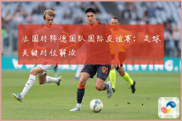 法国对阵德国队国际友谊赛：足球关键对位解读