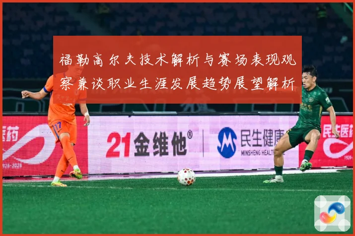 福勒高尔夫技术解析与赛场表现观察兼谈职业生涯发展趋势展望解析